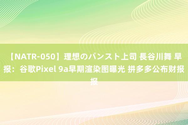 【NATR-050】理想のパンスト上司 長谷川舞 早报：谷歌Pixel 9a早期渲染图曝光 拼多多公布财报