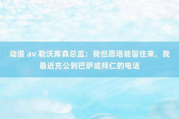 动漫 av 勒沃库森总监：我但愿塔能留住来，我最近充公到巴萨或拜仁的电话