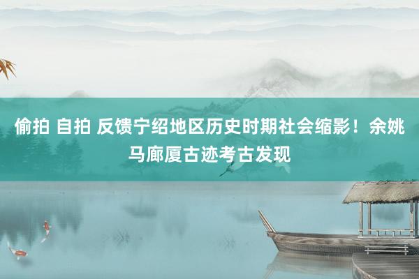 偷拍 自拍 反馈宁绍地区历史时期社会缩影！余姚马廊厦古迹考古发现