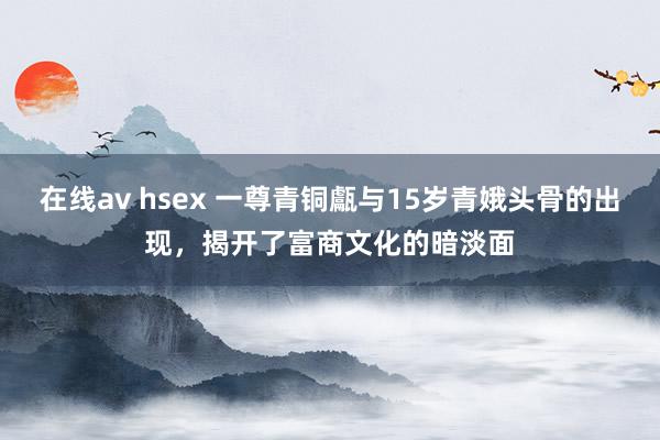 在线av hsex 一尊青铜甗与15岁青娥头骨的出现，揭开了富商文化的暗淡面