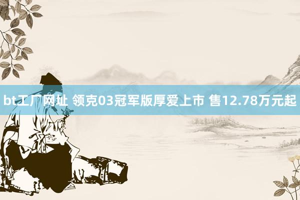 bt工厂网址 领克03冠军版厚爱上市 售12.78万元起