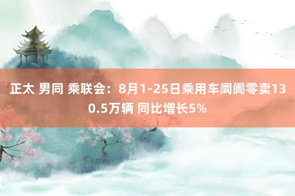 正太 男同 乘联会：8月1-25日乘用车阛阓零卖130.5万辆 同比增长5%