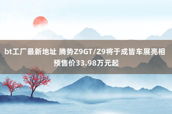 bt工厂最新地址 腾势Z9GT/Z9将于成皆车展亮相 预售价33.98万元起