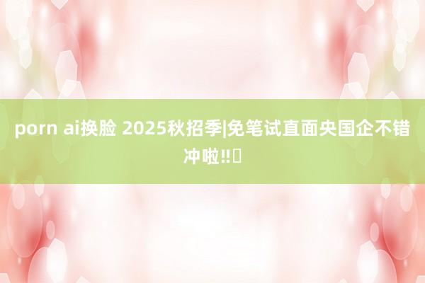 porn ai换脸 2025秋招季|免笔试直面央国企不错冲啦‼️