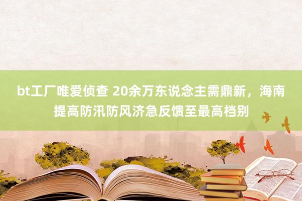 bt工厂唯爱侦查 20余万东说念主需鼎新，海南提高防汛防风济急反馈至最高档别