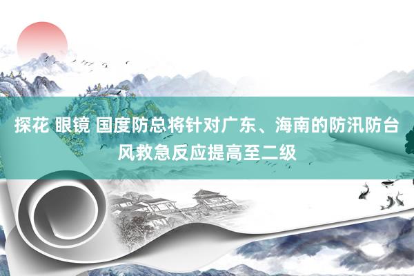 探花 眼镜 国度防总将针对广东、海南的防汛防台风救急反应提高至二级