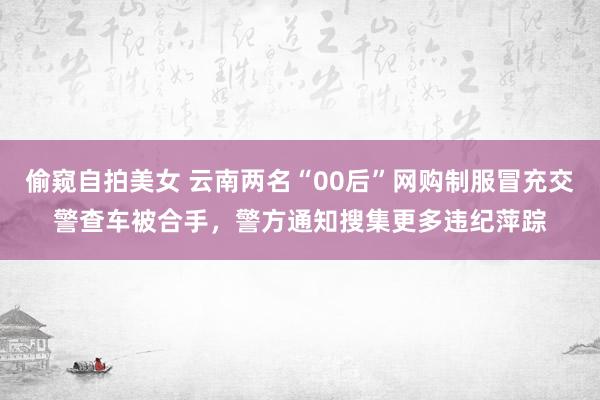 偷窥自拍美女 云南两名“00后”网购制服冒充交警查车被合手，警方通知搜集更多违纪萍踪