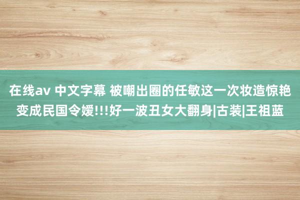 在线av 中文字幕 被嘲出圈的任敏这一次妆造惊艳变成民国令嫒!!!好一波丑女大翻身|古装|王祖蓝