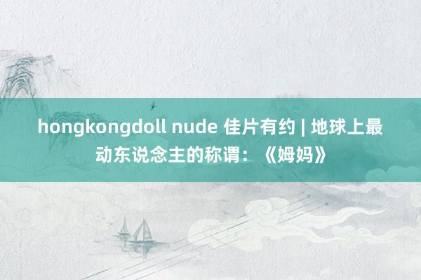 hongkongdoll nude 佳片有约 | 地球上最动东说念主的称谓：《姆妈》