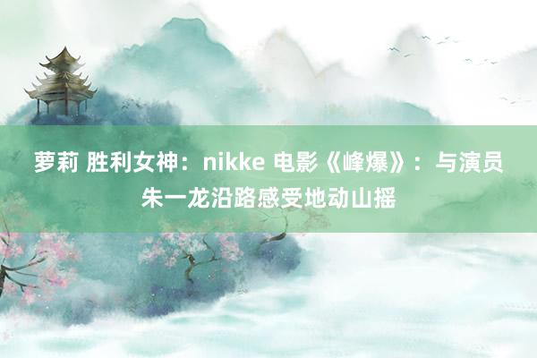 萝莉 胜利女神：nikke 电影《峰爆》：与演员朱一龙沿路感受地动山摇