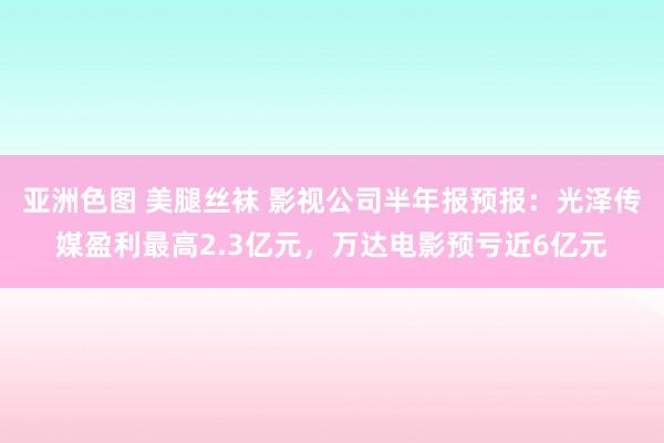 亚洲色图 美腿丝袜 影视公司半年报预报：光泽传媒盈利最高2.3亿元，万达电影预亏近6亿元