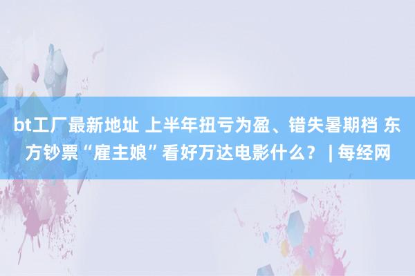 bt工厂最新地址 上半年扭亏为盈、错失暑期档 东方钞票“雇主娘”看好万达电影什么？ | 每经网