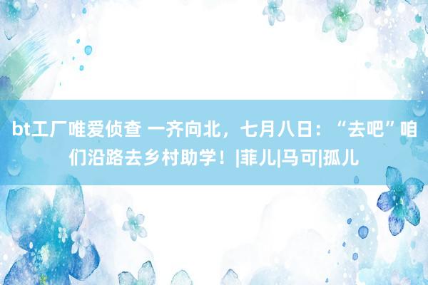 bt工厂唯爱侦查 一齐向北，七月八日：“去吧”咱们沿路去乡村助学！|菲儿|马可|孤儿