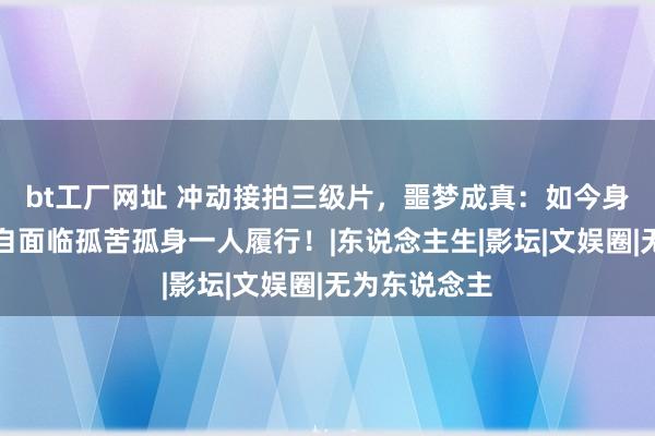 bt工厂网址 冲动接拍三级片，噩梦成真：如今身家过亿却独自面临孤苦孤身一人履行！|东说念主生|影坛|文娱圈|无为东说念主