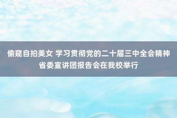 偷窥自拍美女 学习贯彻党的二十届三中全会精神省委宣讲团报告会在我校举行