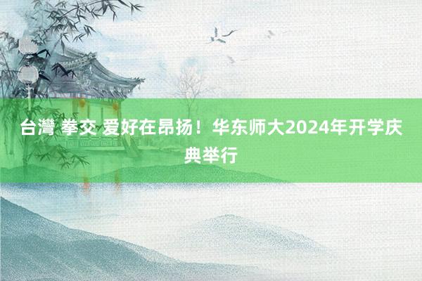 台灣 拳交 爱好在昂扬！华东师大2024年开学庆典举行