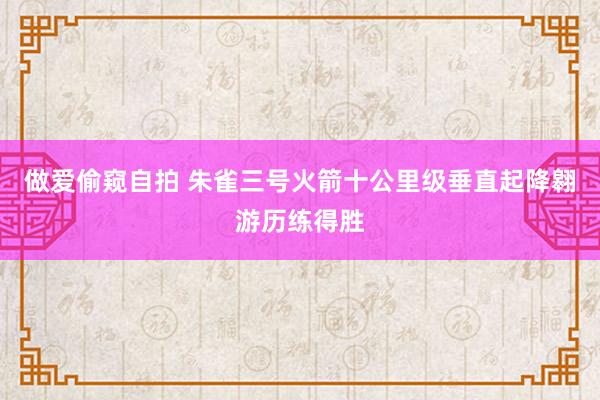 做爱偷窥自拍 朱雀三号火箭十公里级垂直起降翱游历练得胜