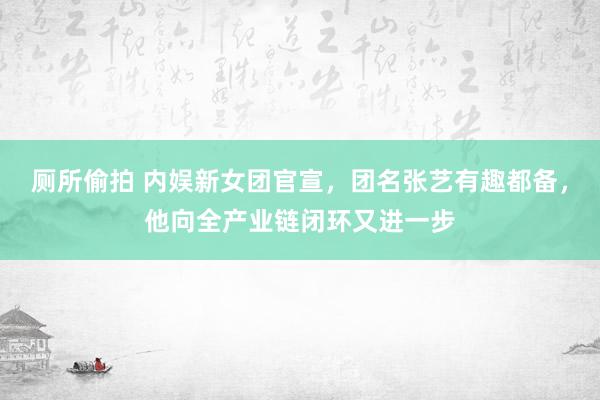 厕所偷拍 内娱新女团官宣，团名张艺有趣都备，他向全产业链闭环又进一步