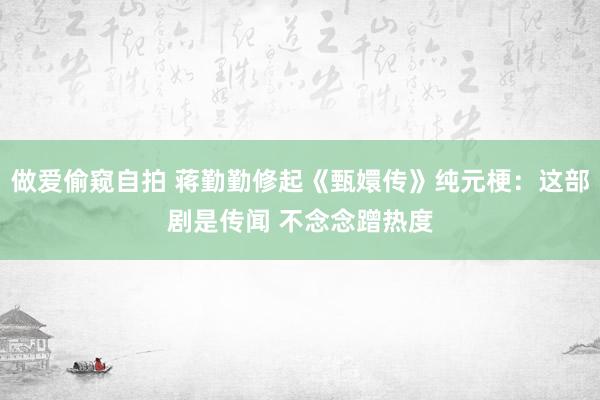 做爱偷窥自拍 蒋勤勤修起《甄嬛传》纯元梗：这部剧是传闻 不念念蹭热度