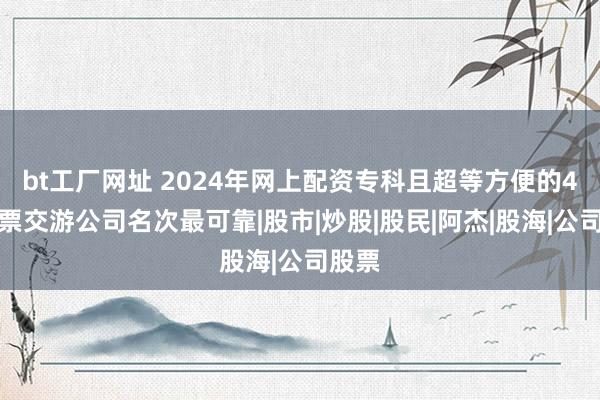 bt工厂网址 2024年网上配资专科且超等方便的4大股票交游公司名次最可靠|股市|炒股|股民|阿杰|股海|公司股票