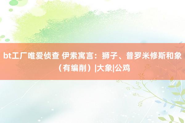 bt工厂唯爱侦查 伊索寓言：狮子、普罗米修斯和象（有编削）|大象|公鸡