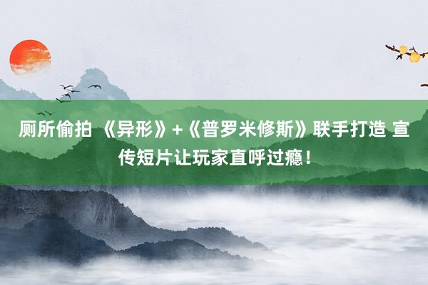 厕所偷拍 《异形》+《普罗米修斯》联手打造 宣传短片让玩家直呼过瘾！