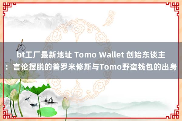 bt工厂最新地址 Tomo Wallet 创始东谈主：言论摆脱的普罗米修斯与Tomo野蛮钱包的出身