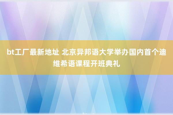 bt工厂最新地址 北京异邦语大学举办国内首个迪维希语课程开班典礼