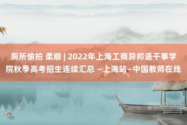 厕所偷拍 柔顺 | 2022年上海工商异邦语干事学院秋季高考招生连续汇总 —上海站—中国教师在线