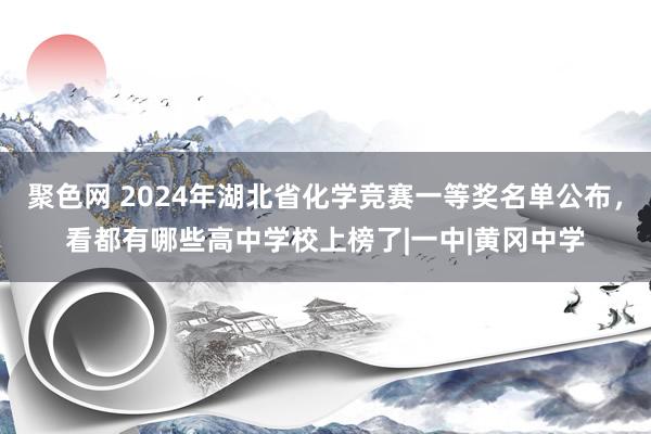 聚色网 2024年湖北省化学竞赛一等奖名单公布，看都有哪些高中学校上榜了|一中|黄冈中学