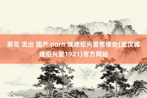 菊花 流出 国产 porn 城建绍兴里售楼处(武汉城建绍兴里1921)官方网站