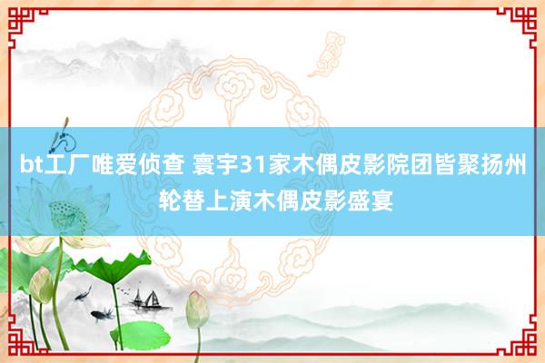 bt工厂唯爱侦查 寰宇31家木偶皮影院团皆聚扬州 轮替上演木偶皮影盛宴