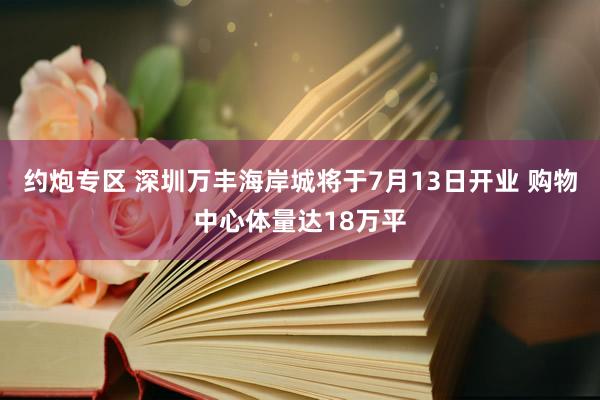 约炮专区 深圳万丰海岸城将于7月13日开业 购物中心体量达18万平