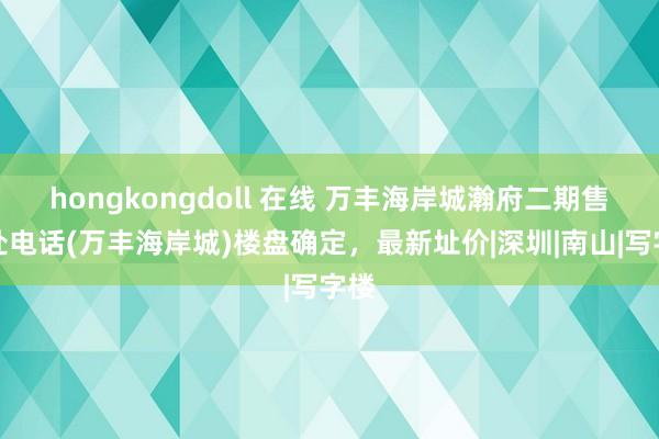 hongkongdoll 在线 万丰海岸城瀚府二期售楼处电话(万丰海岸城)楼盘确定，最新址价|深圳|南山|写字楼