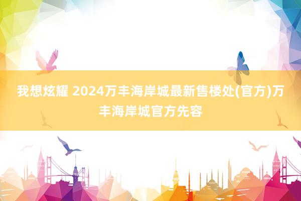 我想炫耀 2024万丰海岸城最新售楼处(官方)万丰海岸城官方先容