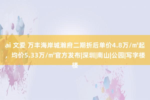 ai 文爱 万丰海岸城瀚府二期折后单价4.8万/㎡起，均价5.33万/㎡官方发布|深圳|南山|公园|写字楼