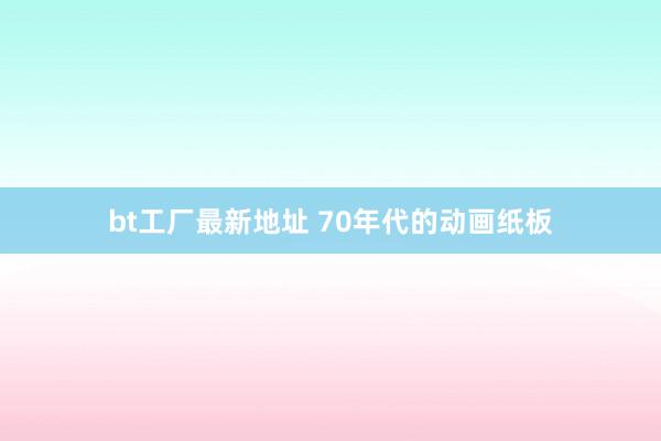 bt工厂最新地址 70年代的动画纸板