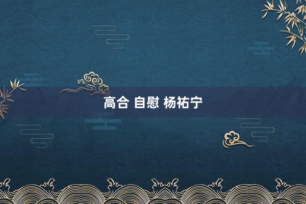 高合 自慰 杨祐宁